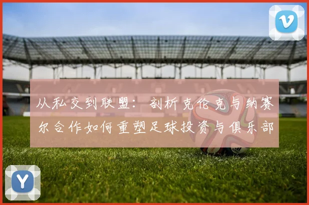 从私交到联盟：剖析克伦克与纳赛尔合作如何重塑足球投资与俱乐部运营模式