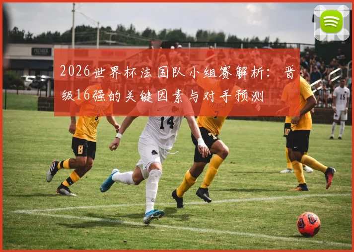 2026世界杯法国队小组赛解析：晋级16强的关键因素与对手预测
