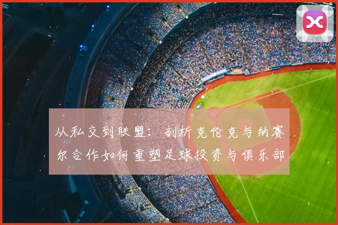 从私交到联盟：剖析克伦克与纳赛尔合作如何重塑足球投资与俱乐部运营模式