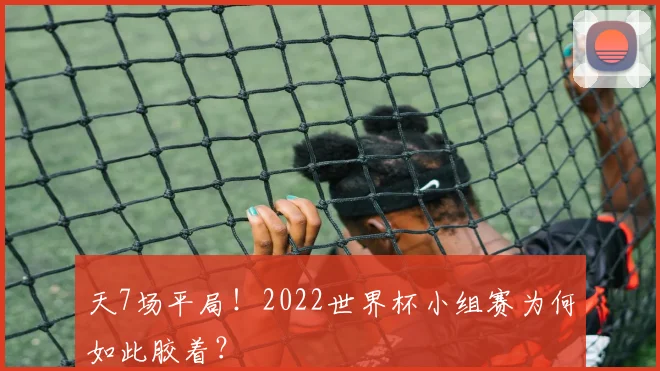 天7场平局！2022世界杯小组赛为何如此胶着？