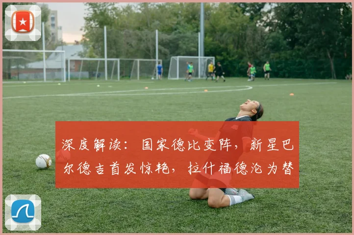 深度解读：国家德比变阵，新星巴尔德吉首发惊艳，拉什福德沦为替补的背后战术考量