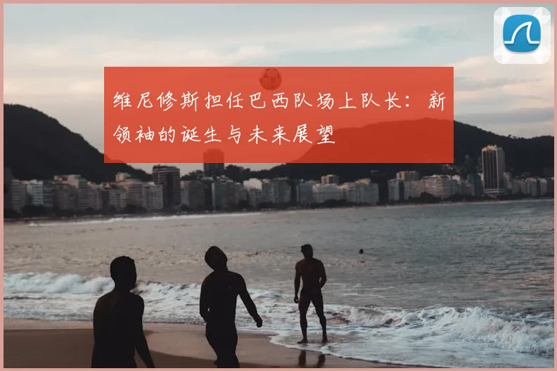 维尼修斯担任巴西队场上队长：新领袖的诞生与未来展望