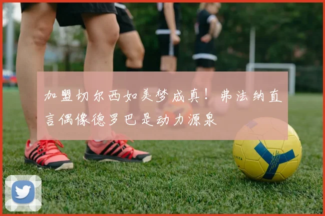加盟切尔西如美梦成真！弗法纳直言偶像德罗巴是动力源泉