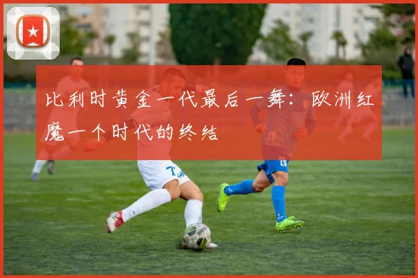 比利时黄金一代最后一舞：欧洲红魔一个时代的终结