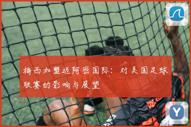 梅西加盟迈阿密国际：对美国足球联赛的影响与展望