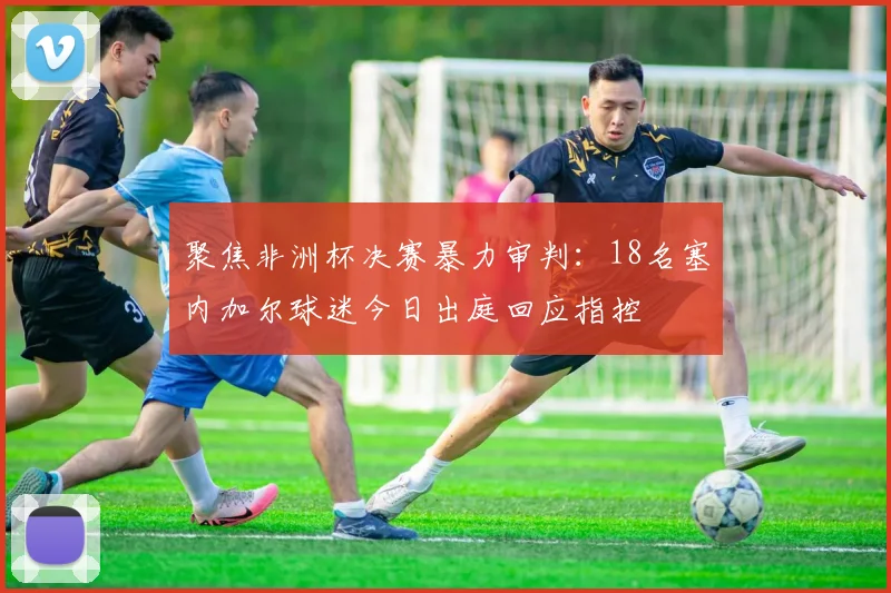 聚焦非洲杯决赛暴力审判：18名塞内加尔球迷今日出庭回应指控