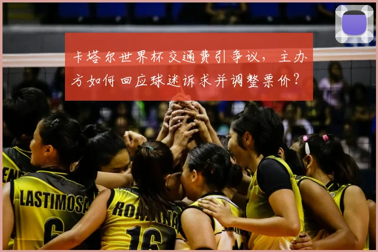卡塔尔世界杯交通费引争议，主办方如何回应球迷诉求并调整票价？