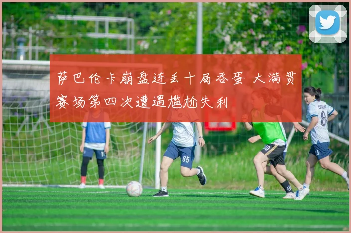 萨巴伦卡崩盘连丢十局吞蛋 大满贯赛场第四次遭遇尴尬失利