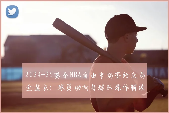 2024-25赛季NBA自由市场签约交易全盘点：球员动向与球队操作解读